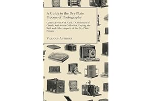 A Guide to the Dry Plate Process of Photography - Camera Series Vol. XVII.;A Selection of Classic Articles on Collodion, Drying, the Bath and Other Aspects of the Dry Plate Process