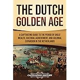 The Dutch Golden Age: A Captivating Guide to the Period of Great Wealth, Cultural Achievement, and Colonial Expansion in the Netherlands (Early Modern History)