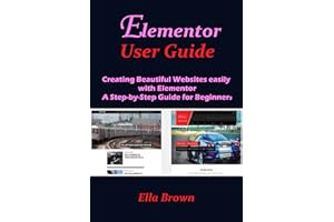ELEMENTOR USER GUIDE: Creating Beautiful Websites Easily with Elementor A Step-by-Step Guide for Beginners