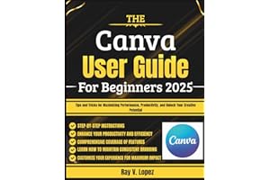 The Canva User Guide For Beginners 2025: Tips and Tricks for Maximizing Performance, Productivity, and Unlock Your Creative Potential