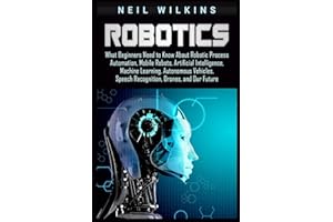 Robotics: What Beginners Need to Know about Robotic Process Automation, Mobile Robots, Artificial Intelligence, Machine Learning, Autonomous Vehicles, Speech Recognition, Drones, and Our Future
