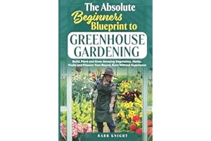The Absolute Beginners Blueprint to Greenhouse Gardening: Build, Plant and Grow Amazing Vegetables, Herbs, Fruits and Flowers, Year-Round, Even Without Experience