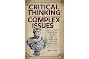 Critical Thinking For Complex Issues: How To Tell Fact From Fiction, Discover The Truth, And Build Wise Arguments