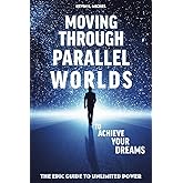 Moving Through Parallel Worlds To Achieve Your Dreams: The Epic Guide To Unlimited Power