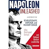 Napoleon Unleashed: A History of the Revolutionary, Emperor, and Military Genius who Reshaped Europe and Defined Modern Leadership