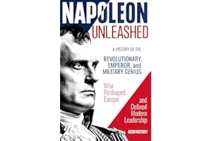 Napoleon Unleashed: A History of the Revolutionary, Emperor, and Military Genius who Reshaped Europe and Defined Modern Leadership