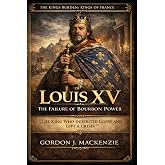 Louis XV: The Failure of Bourbon Power: The King Who Inherited Glory and Left a Crisis (THE KING’S BURDEN: KINGS OF FRANCE)