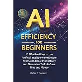 AI Efficiency For Beginners: 10 Effective Ways to Use Artificial Intelligence to Elevate Your Skills,Boost Productivity and Streamline Tasks to Save Time and Money