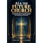 AI AND THE FUTURE CHURCH: A Practical Guide for Pastors and Church Leaders on Artificial Intelligence, Digital Discipleship, and Leading Ministry with Wisdom