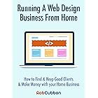 Running A Web Design Business From Home: How To Find and Keep Good Clients and Make Money with Your Home Business