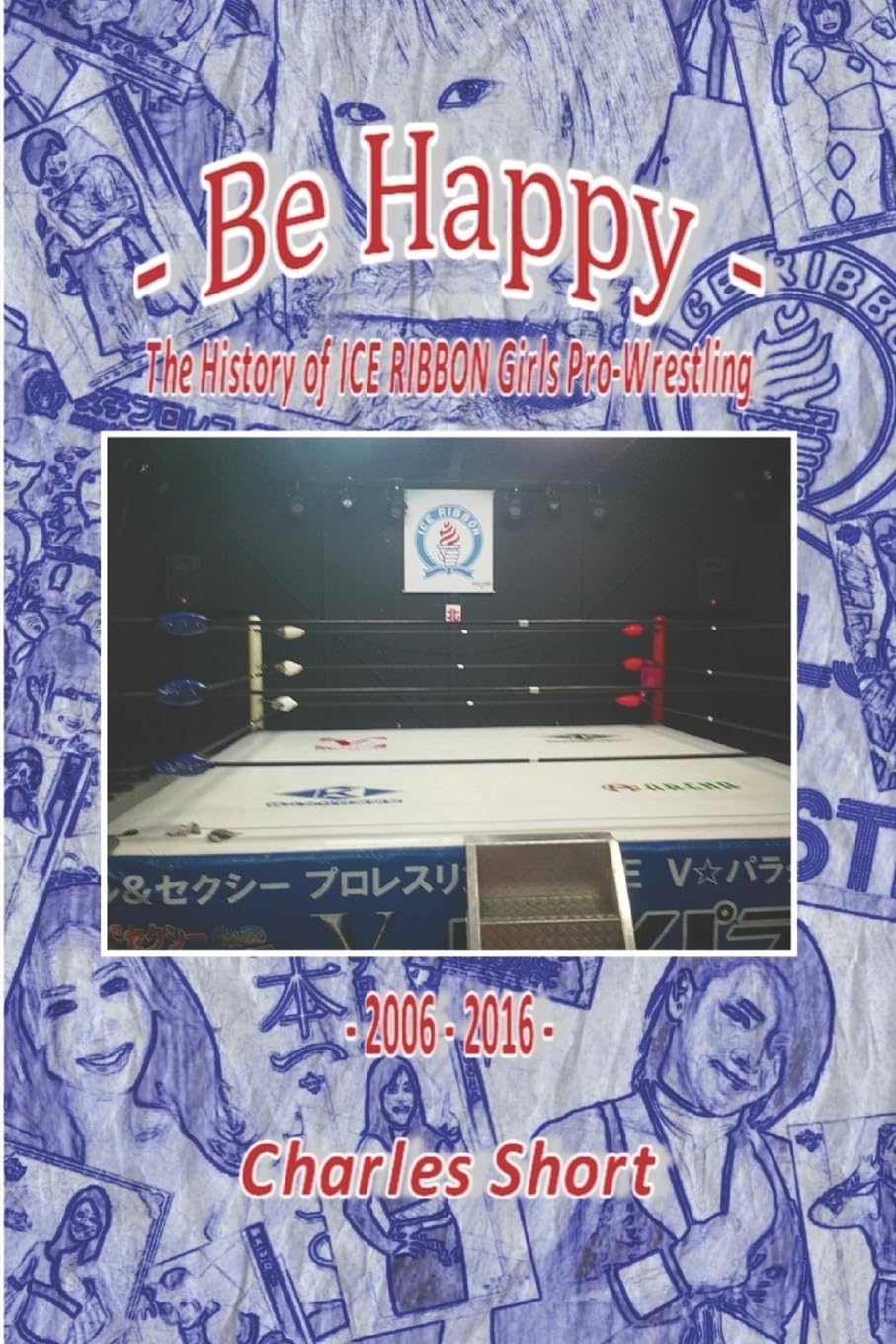 Be Happy - The History of Ice Ribbon Girls Pro-Wrestling: 2006-2016 (The History of ICE RIBBON Joshi Pro-Wrestling)