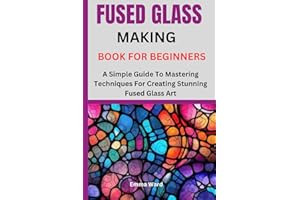 FUSED GLASS MAKING BOOK FOR BEGINNERS: A Simple Guide To Mastering Techniques For Creating Stunning Fused Glass Art