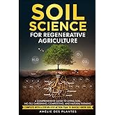 Soil Science For Regenerative Agriculture: A Comprehensive Guide To Living Soil, No-Till Gardening, Composting, And Natural F