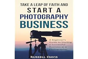 Take a Leap of Faith and Start a Photography Business: A Beginner's Guide to Starting a Successful Business as a Photographer