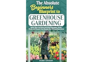 The Absolute Beginners Blueprint to Greenhouse Gardening: Build, Plant and Grow Amazing Vegetables, Herbs, Fruits and Flowers