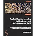 Applied Machine Learning for Healthcare and Life Sciences Using AWS: Transformational AI implementations for biotech, clinical, and healthcare organizations