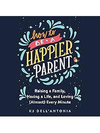 How to be a Happier Parent: Raising a Family, Having a Life, and Loving (Almost) Every Minute