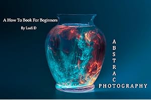 Abstract Photography: A How To Book For Beginners