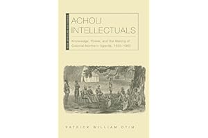 Acholi Intellectuals: Knowledge, Power, and the Making of Colonial Northern Uganda, 1850–1960