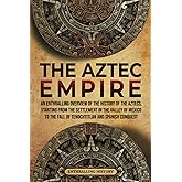 The Aztec Empire: An Enthralling Overview of the History of the Aztecs, Starting with the Settlement in the Valley of Mexico 