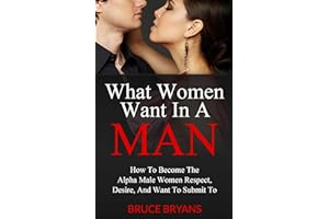 What Women Want In A Man: How to Become the Alpha Male Women Respect, Desire, and Want to Submit To