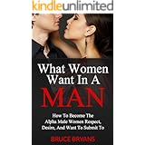 What Women Want In A Man: How to Become the Alpha Male Women Respect, Desire, and Want to Submit To