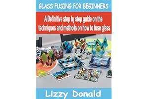 GLASS FUSING FOR BEGINNERS: A Definitive Step by step guide on the Techniques and Methods on how to fuse glass