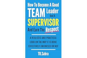 HOW TO BECOME A GOOD TEAM LEADER AND A SUPERVISOR AND EARN THE RESPECT: A REALISTIC AND PRACTICAL LOOK AT THE WAY IT IS DONE 
