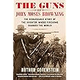 The Guns of John Moses Browning: The Remarkable Story of the Inventor Whose Firearms Changed the World