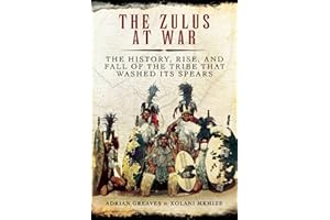 The Zulus at War: The History, Rise, and Fall of the Tribe That Washed Its Spears
