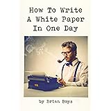 How To Write A White Paper In One Day: Everything you need to know to create your own powerful marketing tool. (Updated editi