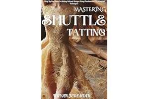 MASTERING SHUTTLE TATTING: A Step By Step Guide In Making Delicate Designs Using Fundamental To Advanced Techniques