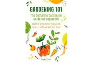 Gardening 101 - The Complete Gardening Guide for Beginners: Learn to Grow Herbs, Vegetables, Fruits, and Flowers at Your Home