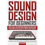 SOUND DESIGN FOR BEGINNERS: How to Make Jaw-Dropping Sounds for Your Song by Discovering the Essential Basics of Synthesis &