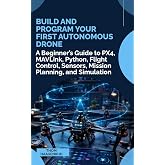 Build and Program Your First Autonomous Drone: A Beginner&rsquo;s Guide to PX4, MAVLink, Python, Flight Control, Sensors, Mission Planning, and Simulation