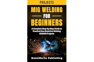 MIG Welding Projects for Beginners: A Complete Step-by-Step Guide to Practical Gas Metal Arc Welding (GMAW) Projects (The Beg