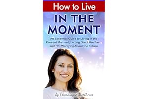 How to Live in the Moment: An Essential Guide to Living in the Present Moment, Letting Go of the Past, and Not Worrying About
