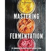 Mastering Fermentation: 100+ Homemade Recipes for Sustainable Living