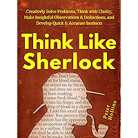 Think Like Sherlock: Creatively Solve Problems, Think with Clarity, Make Insightful Observations & Deductions, and Develop Quick & Accurate Instincts