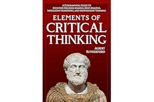 Elements of Critical Thinking: A Fundamental Guide to Effective Decision Making, Deep Analysis, Intelligent Reasoning, and In
