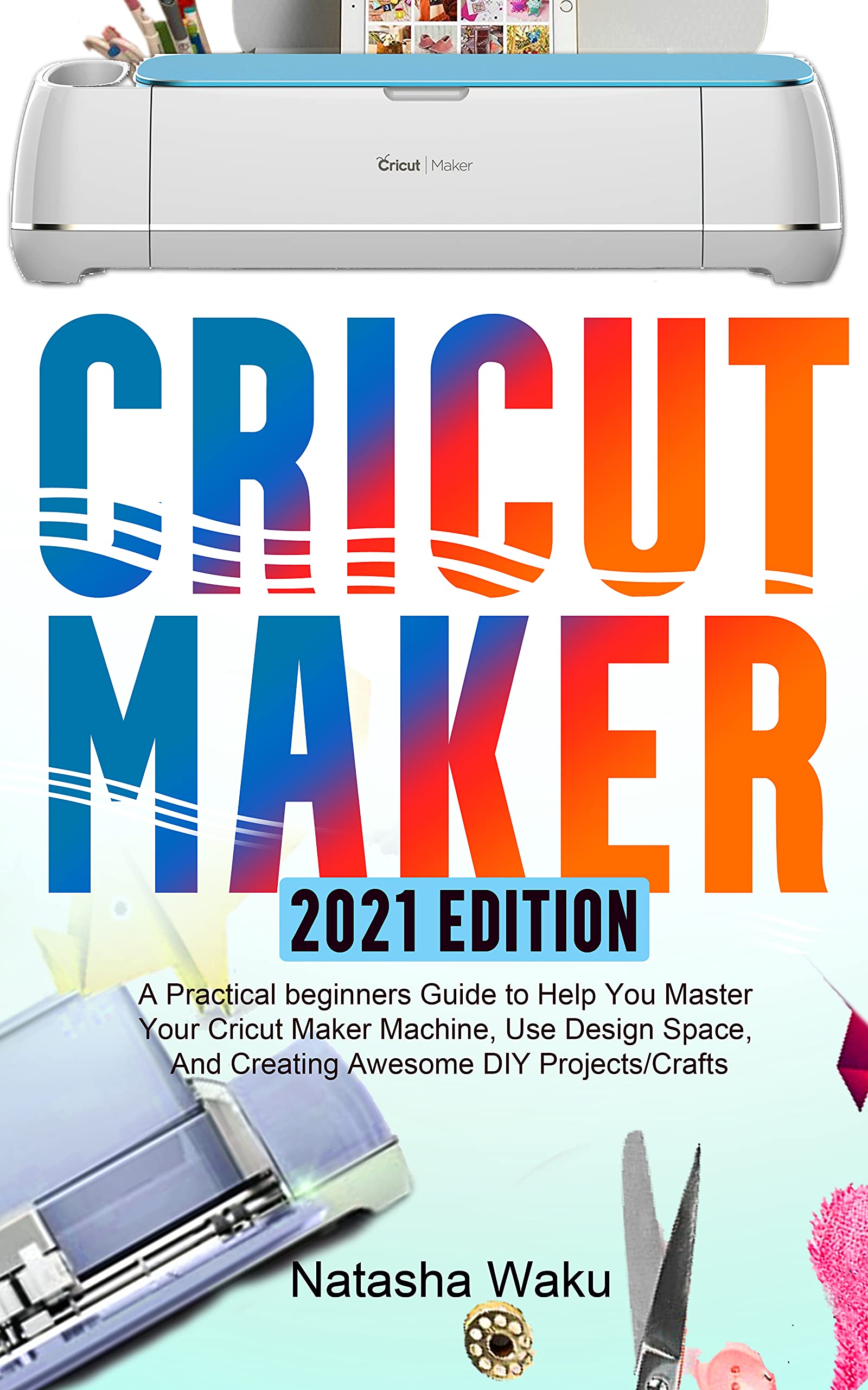 CRICUT MAKER 2021 EDITION: A Practical beginners Guide to Help You
