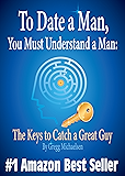 To Date a Man, You Must Understand a Man: The Keys to Catch a Great Guy (Relationship and Dating Advice for Women Book 7)