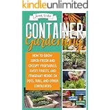 CONTAINER GARDENING: How To Grow Super-Fresh And Crispy Vegetables, Sweet Fruits, And Fragrant Herbs In Pots, Tubs, And Other
