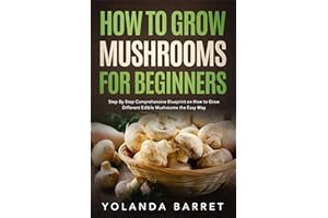 How to Grow Mushrooms for Beginners: Step By Step Comprehensive Blueprint on How to Grow Different Edible Mushrooms the Easy 