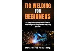 TIG Welding for Beginners: A Complete Step-by-Step Guide to Mastering Gas Tungsten Arc Welding (GTAW) (The Beginner's Welding