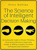 The Science of Intelligent Decision Making: An Actionable Guide to Clearer Thinking, Destroying Indecision, Improving Insight, & Making Complex Decisions with Speed and Confidence