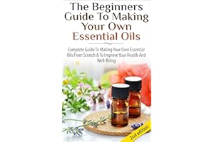 The Beginners Guide to Making Your Own Essential Oils: Complete Guide to Making Your Own Essential Oils from Scratch & To Imp