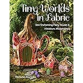 Tiny Worlds in Fabric: Sew Enchanting Fairy Houses & Miniature Masterpieces