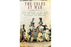 The Zulus at War: The History, Rise, and Fall of the Tribe That Washed Its Spears