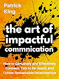 The Art of Impactful Communication: How to Genuinely and Effectively Connect, Talk to be Heard, and Create Remarkable Relationships